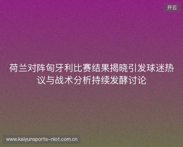 荷兰对阵匈牙利比赛结果揭晓引发球迷热议与战术分析持续发酵讨论