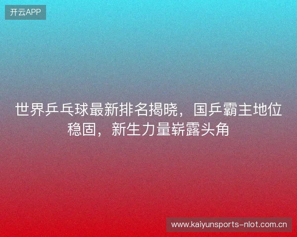 世界乒乓球最新排名揭晓，国乒霸主地位稳固，新生力量崭露头角